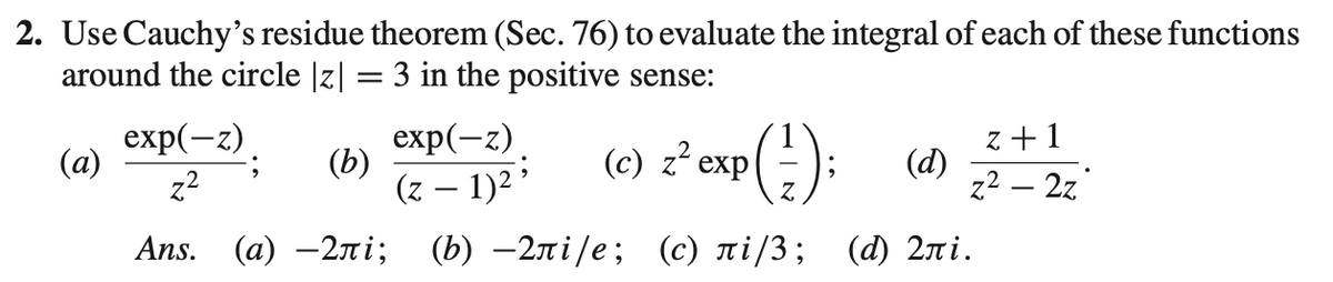 2. Use Cauchy's residue theorem (Sec. 76) to evaluate the integral of each of these functions
around the circle |z| = 3 in the positive sense:
exp(-z)
(a)
(b)
z²
exp(-z)
(z − 1)2;
(c) z² exp
P(²);
(d)
z+1
z² - 2z
Ans. (a) -2лi;
(b) -2лi/e; (c) лi/3; (d) 2лi.