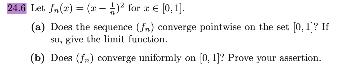24.6 Let fn(x) = (x − 1)² for x = [0, 1].
(a) Does the sequence (fn) converge pointwise on the set [0, 1]? If
so, give the limit function.
(b) Does (fn) converge uniformly on [0, 1]? Prove your assertion.