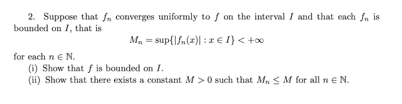 2. Suppose that fn converges uniformly to f on the interval I and that each fn is
bounded on I, that is
Mn = sup{|fn(x)| : x € I} < +∞
for each n € N.
(i) Show that f is bounded on I.
(ii) Show that there exists a constant M> 0 such that Mn M for all n € N.