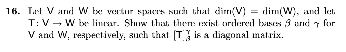 16. Let V and W be vector spaces such that dim(V)
dim(W), and let
T: V→ W be linear. Show that there exist ordered bases 3 andy for
V and W, respectively, such that [T] is a diagonal matrix.
=