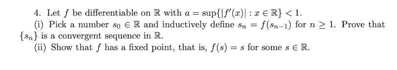 4. Let f be differentiable on R with a = sup{|ƒ'(x)| : x € R} < 1.
f(sn-1) for n ≥ 1. Prove that
(i) Pick a number so € R and inductively define sn
=
{n} is a convergent sequence in R.
(ii) Show that f has a fixed point, that is, f(s) = s for some s E R.