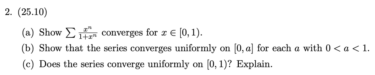 2. (25.10)
xn
(a) Show Σ 1n converges for x € [0, 1).
E 1+xn
(b) Show that the series converges uniformly on [0, a] for each a with 0 < a < 1.
(c) Does the series converge uniformly on [0, 1)? Explain.