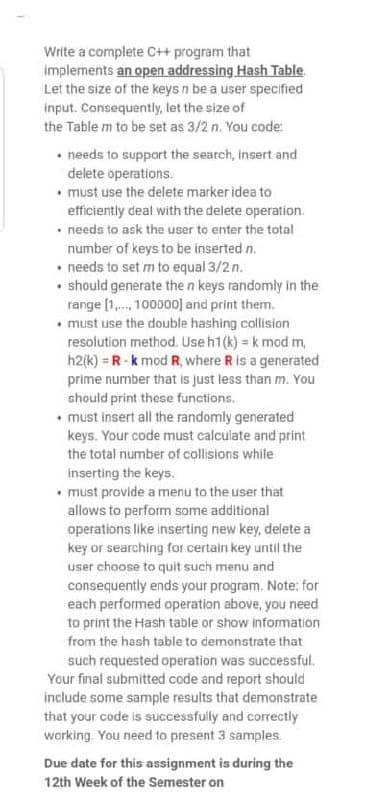 Write a complete C++ program that
implements an open addressing Hash Table.
Let the size of the keys n be a user specified
input. Consequently, let the size of
the Table m to be set as 3/2 n. You code:
• needs to support the search, insert and
delete operations.
• must use the delete marker idea to
efficiently deal with the delete operation.
• needs to ask the user to enter the total
number of keys to be inserted n.
• needs to set m to equal 3/2 n.
• should generate the n keys randomly in the
range (1. 100000] and print them.
• must use the double hashing collision
resolution method. Use h1(k) = k mod m,
h2(k) = R-k mod R, where R is a generated
prime number that is just less than m. You
should print these functions.
• must insert all the randomly generated
keys. Your code must calculate and print
the total number of collisions while
inserting the keys.
• must provide a menu to the user that
allows to perform some additional
operations like inserting new key, delete a
key or searching for certain key until the
user choose to quit such menu and
consequently ends your program. Note: for
each performed operation above, you need
to print the Hash table or show information
from the hash table to demonstrate that
such requested operation was successful.
Your final submitted code and report should
include some sample results that demonstrate
that your code is successfully and correctly
working. You need to present 3 samples.
Due date for this assignment is during the
12th Week of the Semester on

