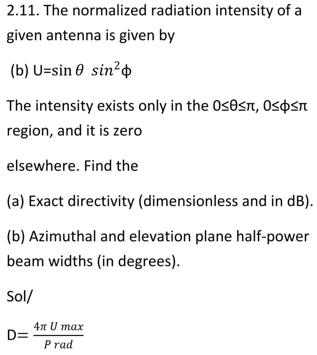 2.11. The normalized radiation intensity of a
given antenna is given by
(b) U=sin 0 sin²+
The intensity exists only in the 0<0sn, Ospsn
region, and it is zero
elsewhere. Find the
(a) Exact directivity (dimensionless and in dB).
(b) Azimuthal and elevation plane half-power
beam widths (in degrees).
Sol/
4n U max
D=
P rad
