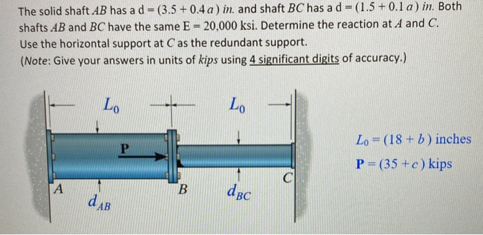 The solid shaft AB has a d= (3.5 + 0.4 a) in. and shaft BC has a d
shafts AB and BC have the same E 20,000 ksi. Determine the reaction at A and C.
Use the horizontal support at C as the redundant support.
(Note: Give your answers in units of kips using 4 significant digits of accuracy.)
Lo
Lo
Lo = (18 +b) inches
P= (35 +c) kips
B
dBc
A
dAB
