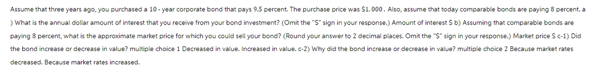 Assume that three years ago, you purchased a 10-year corporate bond that pays 9.5 percent. The purchase price was $1,000. Also, assume that today comparable bonds are paying 8 percent. a
) What is the annual dollar amount of interest that you receive from your bond investment? (Omit the "$" sign in your response.) Amount of interest $ b) Assuming that comparable bonds are
paying 8 percent, what is the approximate market price for which you could sell your bond? (Round your answer to 2 decimal places. Omit the "$" sign in your response.) Market price $ c-1) Did
the bond increase or decrease in value? multiple choice 1 Decreased in value. Increased in value. c-2) Why did the bond increase or decrease in value? multiple choice 2 Because market rates
decreased. Because market rates increased.