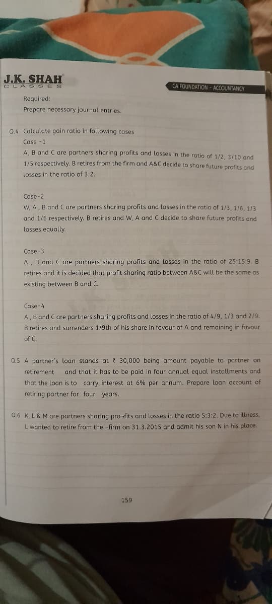 J.K. SHAH
CLAS SES
CA FOUNDATION- ACCOUNTANCY
Required:
Prepare necessary journal entries.
Q.4 Calculate gain ratio in following cases
Case -1
A. B and C are partners sharing profits and losses in the ratio of 1/2, 3/10 and
1/5 respectively. B retires from the firm and A&C decide to share future profits and
losses in the ratio of 3:2.
Case-2
W, A, B and C are partners sharing profits and losses in the ratio of 1/3, 1/6, 1/3
and 1/6 respectively. B retires and W, A and C decide to share future profits and
losses equally.
Case-3
B and C are partners sharing profits and losses in the ratio of 25:15:9. B
retires and it is decided that profit sharing ratio between A&C will be the same as
existing between B and C.
Case-4
A, B and Care partners sharing profits and losses in the ratio of 4/9, 1/3 and 2/9.
B retires and surrenders 1/9th of his share in favour of A and remaining in favour
of C.
Q.5 A partner's loan stands at ? 30,000 being amount payable to partner on
retirement
and that it has to be paid in four annual equal installments and
that the loan is to carry interest at 6% per annum. Prepare loan account of
retiring partner for four years.
0.6 K, L & M are partners sharing pro-fits and losses in the ratio 5:3:2. Due to illness,
L wanted to retire from the -firm on 31.3.2015 and admit his son N in his place.
159
