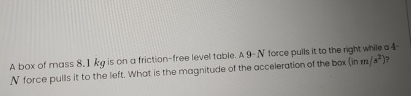 A box of mass 8.1 kg is on a friction-free level table. A 9-N force pulls it to the right while a 4-
N force pulls it to the left. What is the magnitude of the acceleration of the box (in m/s*)?
