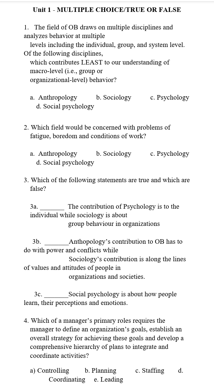 Unit 1 - MULTIPLE CHOICE/TRUE OR FALSE
1. The field of OB draws on multiple disciplines and
analyzes behavior at multiple
levels including the individual, group, and system level.
of the following disciplines,
which contributes LEAST to our understanding of
macro-level (i.e., group or
organizational-level) behavior?
a. Anthropology
d. Social psychology
a. Anthropology
b. Sociology
2. Which field would be concerned with problems of
fatigue, boredom and conditions of work?
d. Social psychology
c. Psychology
b. Sociology c. Psychology
3. Which of the following statements are true and which are
false?
3a.
The contribution of Psychology is to the
individual while sociology is about
group behaviour in organizations
3b.
do with power and conflicts while
Anthopology's contribution to OB has to
Sociology's contribution is along the lines
of values and attitudes of people in
organizations and societies.
3c.
Social psychology is about how people
learn, their perceptions and emotions.
4. Which of a manager's primary roles requires the
manager to define an organization's goals, establish an
overall strategy for achieving these goals and develop a
comprehensive hierarchy of plans to integrate and
coordinate activities?
a) Controlling b. Planning
Coordinating e. Leading
c. Staffing d.