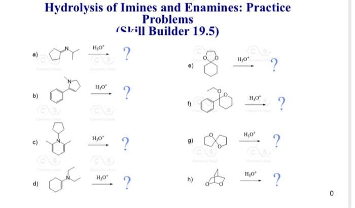 b)
d)
Hydrolysis of Imines and Enamines: Practice
Problems
(Still Builder 19.5)
?
ONY
Oc
H₂O*
HO?
H₂C
H₂O*
- ?
H₂0¹ - ?
9)
h)
or
H₂O ?
H₂O* ?
H₂0¹
- ?
H,O*
?
O
