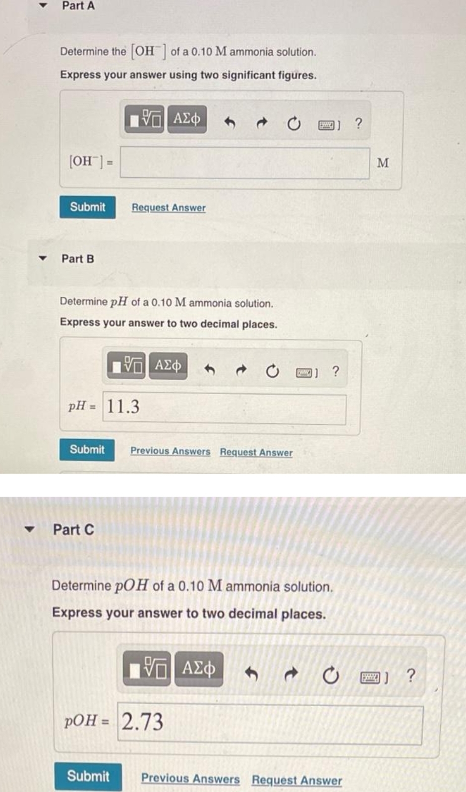 Part A
Determine the [OH] of a 0.10 M ammonia solution.
Express your answer using two significant figures.
—| ΑΣΦ
[OH-] =
Submit
Part B
Determine pH of a 0.10 M ammonia solution.
Express your answer to two decimal places.
Π| ΑΣΦ
pH =
Request Answer
Part C
11.3
Submit Previous Answers Request Answer
Determine pOH of a 0.10 M ammonia solution.
Express your answer to two decimal places.
V—| ΑΣΦ
pOH = 2.73
Submit
?
20
Previous Answers Request Answer
M
□】?