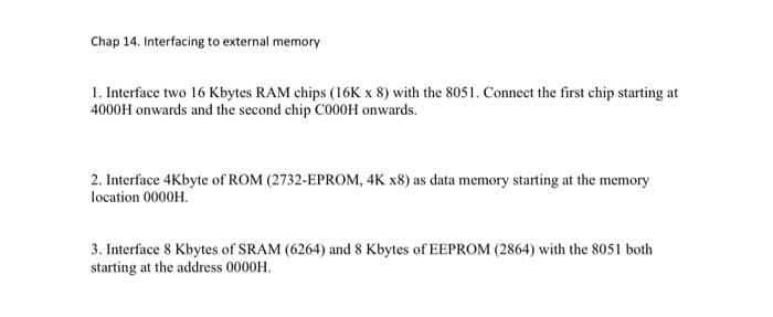 Chap 14. Interfacing to external memory
1. Interface two 16 Kbytes RAM chips (16K x 8) with the 8051. Connect the first chip starting at
4000H onwards and the second chip C000H onwards.
2. Interface 4Kbyte of ROM (2732-EPROM, 4K x8) as data memory starting at the memory
location 0000H.
3. Interface 8 Kbytes of SRAM (6264) and 8 Kbytes of EEPROM (2864) with the 8051 both
starting at the address 0000H.
