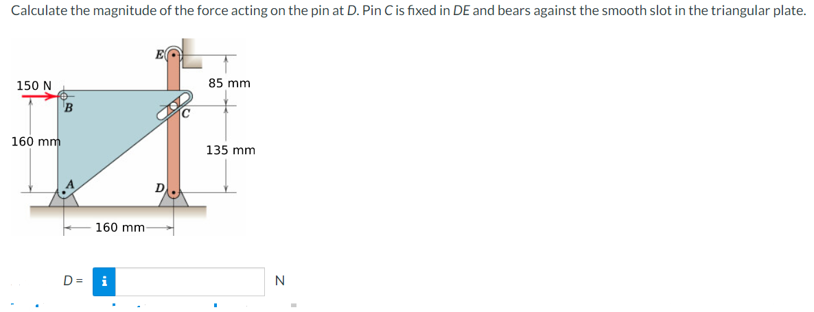 Calculate the magnitude of the force acting on the pin at D. Pin C is fixed in DE and bears against the smooth slot in the triangular plate.
150 N
85 mm
160 mm
135 mm
160 mm
D =
N
