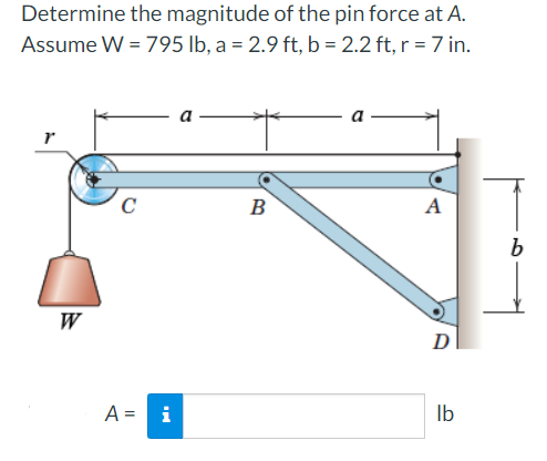 Determine the magnitude of the pin force at A.
Assume W = 795 lb, a = 2.9 ft, b = 2.2 ft, r = 7 in.
C
B
A
W
D
A = i
Ib
