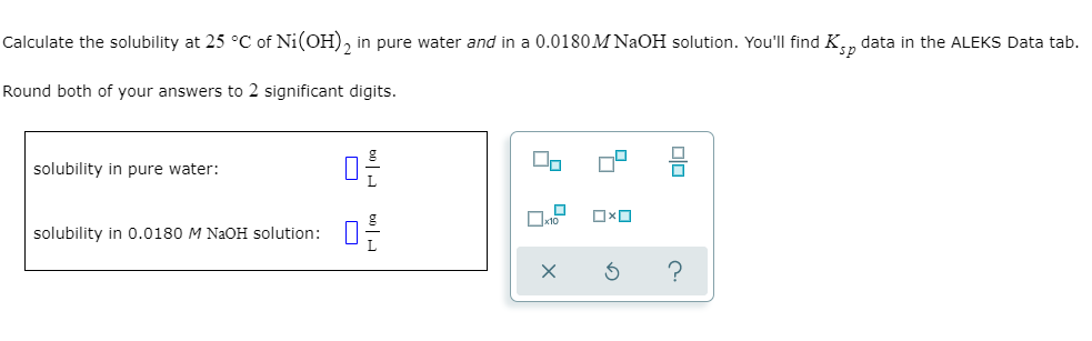 Calculate the solubility at 25 °C of Ni(OH)2 in pure water and in a 0.0180M NaOH solution. You'll find K data in the ALEKS Data tab.
sp
Round both of your answers to 2 significant digits.
solubility in pure water:
solubility in 0.0180 M NaOH solution:
09
02/
60 H
00
☐
Пx1⁰ OXO
X
3
00
?