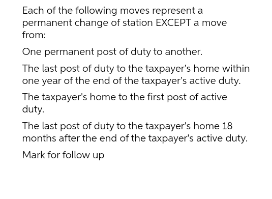 Each of the following moves represent a
permanent change of station EXCEPT a move
from:
One permanent post of duty to another.
The last post of duty to the taxpayer's home within
one year of the end of the taxpayer's active duty.
The taxpayer's home to the first post of active
duty.
The last post of duty to the taxpayer's home 18
months after the end of the taxpayer's active duty.
Mark for follow up