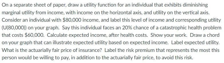 On a separate sheet of paper, draw a utility function for an individual that exhibits diminishing
marginal utility from income, with income on the horizontal axis, and utility on the vertical axis.
Consider an individual with $80,000 income, and label this level of income and corresponding utility
(U(80,000)) on your graph. Say this individual faces an 20% chance of a catastrophic health problem
that costs $60,000. Calculate expected income, after health costs. Show your work. Draw a chord
on your graph that can illustrate expected utility based on expected income. Label expected utility.
What is the actuarially fair price of insurance? Label the risk premium that represents the most this
person would be willing to pay, in addition to the actuarially fair price, to avoid this risk.