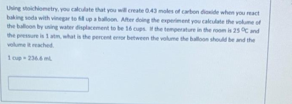 Using stoichiometry, you calculate that you will create 0.43 moles of carbon dioxide when you react
baking soda with vinegar to fill up a balloon. After doing the experiment you calculate the volume of
the balloon by using water displacement to be 16 cups. If the temperature in the room is 25 °C and
the pressure is 1 atm, what is the percent error between the volume the balloon should be and the
volume it reached.
1 cup = 236.6 ml.