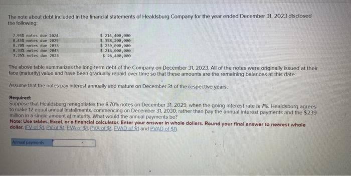 The note about debt included in the financial statements of Healdsburg Company for the year ended December 31, 2023 disclosed
the following:
7.95% notes due 2024
8.45% notes due 2029
8.78% notes due 2038
8.33% notes due 2043
7.25% notes due 2025
$ 214,400,000
$ 358,200,000
$ 239,000,000
$ 214,000,000
$ 26,400,000
The above table summarizes the long-term debt of the Company on December 31, 2023. All of the notes were originally issued at their
face (maturity) value and have been gradually repaid over time so that these amounts are the remaining balances at this date.
Assume that the notes pay interest annually and mature on December 31 of the respective years.
Required:
Suppose that Healdsburg renegotiates the 8.70% notes on December 31, 2029, when the going interest rate is 7%. Healdsburg agrees
to make 12 equal annual installments, commencing on December 31, 2030, rather than pay the annual interest payments and the $239
million in a single amount at maturity. What would the annual payments be?
Note: Use tables, Excel, or a financial calculator. Enter your answer in whole dollars. Round your final answer to nearest whole
dollar. (EV of S1. PV of S1, EVA of $1. PVA of $1. EVAD of $1 and PVAD of $1
Annual payments