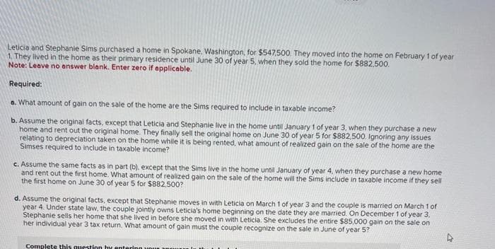 Leticia and Stephanie Sims purchased a home in Spokane, Washington, for $547,500. They moved into the home on February 1 of year
1. They lived in the home as their primary residence until June 30 of year 5, when they sold the home for $882,500.
Note: Leave no answer blank. Enter zero if applicable.
Required:
a. What amount of gain on the sale of the home are the Sims required to include in taxable income?
b. Assume the original facts, except that Leticia and Stephanie live in the home until January 1 of year 3, when they purchase a new
home and rent out the original home. They finally sell the original home on June 30 of year 5 for $882,500. Ignoring any issues
relating to depreciation taken on the home while it is being rented, what amount of realized gain on the sale of the home are the
Simses required to include in taxable income?
c. Assume the same facts as in part (b), except that the Sims live in the home until January of year 4, when they purchase a new home
and rent out the first home. What amount of realized gain on the sale of the home will the Sims include in taxable income if they sell
the first home on June 30 of year 5 for $882,500?
d. Assume the original facts, except that Stephanie moves in with Leticia on March 1 of year 3 and the couple is married on March 1 of
year 4. Under state law, the couple jointly owns Leticia's home beginning on the date they are married. On December 1 of year 3,
Stephanie sells her home that she lived in before she moved in with Leticia. She excludes the entire $85,000 gain on the sale on
her individual year 3 tax return. What amount of gain must the couple recognize on the sale in June of year 5?
Complete this question by entering your