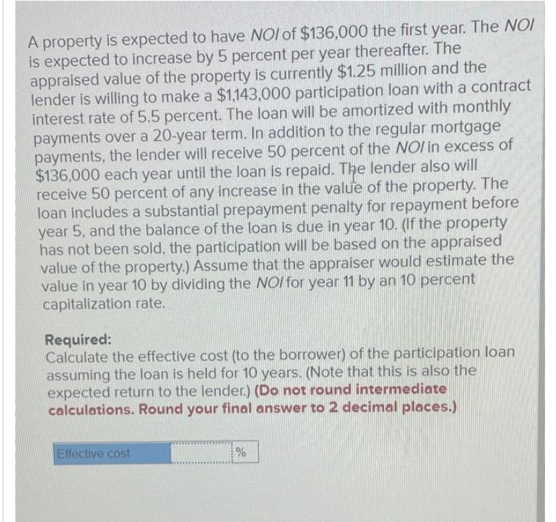A property is expected to have NOI of $136,000 the first year. The NOI
is expected to increase by 5 percent per year thereafter. The
appraised value of the property is currently $1.25 million and the
lender is willing to make a $1,143,000 participation loan with a contract
interest rate of 5.5 percent. The loan will be amortized with monthly
payments over a 20-year term. In addition to the regular mortgage
payments, the lender will receive 50 percent of the NOI in excess of
$136,000 each year until the loan is repaid. The lender also will
receive 50 percent of any increase in the value of the property. The
loan includes a substantial prepayment penalty for repayment before
year 5, and the balance of the loan is due in year 10. (If the property
has not been sold, the participation will be based on the appraised
value of the property.) Assume that the appraiser would estimate the
value in year 10 by dividing the NOI for year 11 by an 10 percent
capitalization rate.
Required:
Calculate the effective cost (to the borrower) of the participation loan
assuming the loan is held for 10 years. (Note that this is also the
expected return to the lender.) (Do not round intermediate
calculations. Round your final answer to 2 decimal places.)
Effective cost
%