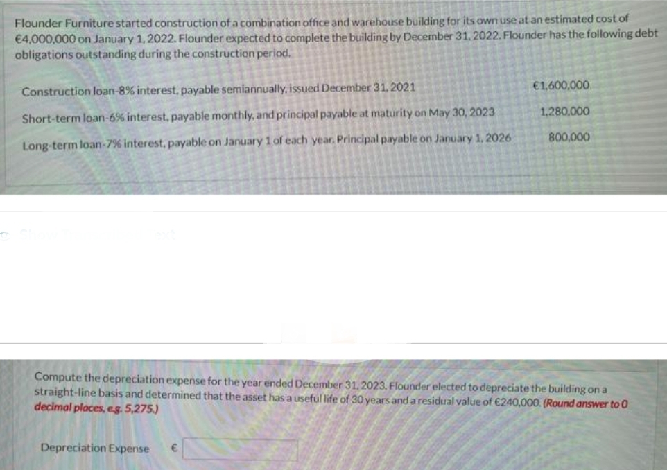 Flounder Furniture started construction of a combination office and warehouse building for its own use at an estimated cost of
€4,000,000 on January 1, 2022. Flounder expected to complete the building by December 31, 2022. Flounder has the following debt
obligations outstanding during the construction period.
Construction loan-8% interest, payable semiannually, issued December 31, 2021
Short-term loan-6% interest, payable monthly, and principal payable at maturity on May 30, 2023
Long-term loan-7% interest, payable on January 1 of each year. Principal payable on January 1, 2026
€1,600,000
1,280,000
800,000
Compute the depreciation expense for the year ended December 31, 2023. Flounder elected to depreciate the building on a
straight-line basis and determined that the asset has a useful life of 30 years and a residual value of €240,000. (Round answer to 0
decimal places, e.g. 5,275.)
Depreciation Expense €