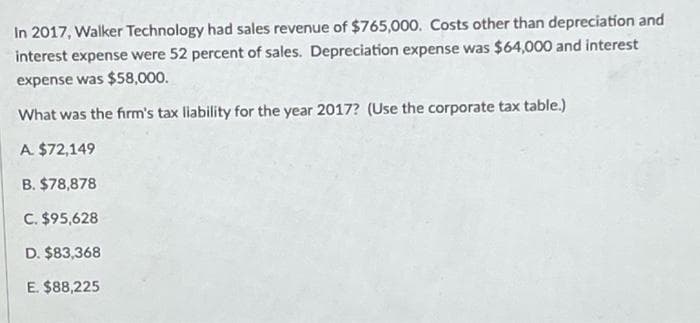 In 2017, Walker Technology had sales revenue of $765,000. Costs other than depreciation and
interest expense were 52 percent of sales. Depreciation expense was $64,000 and interest
expense was $58,000.
What was the firm's tax liability for the year 2017? (Use the corporate tax table.)
A. $72,149
B. $78,878
C. $95,628
D. $83,368
E. $88,225