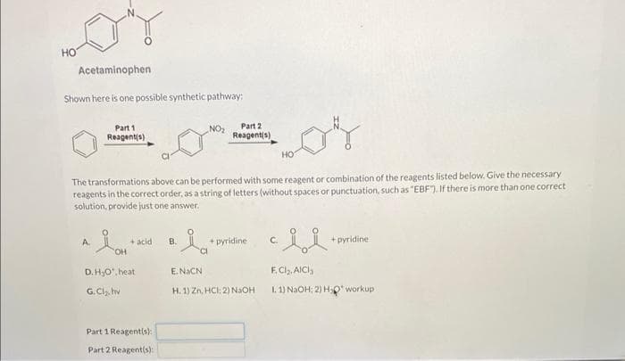 HO
Acetaminophen
Shown here is one possible synthetic pathway:
Part 1
Reagent(s)
A
OH
The transformations above can be performed with some reagent or combination of the reagents listed below. Give the necessary
reagents in the correct order, as a string of letters (without spaces or punctuation, such as "EBF"). If there is more than one correct
solution, provide just one answer.
+ acid
D. H₂O, heat
G.Cl₂.hv
Part 1 Reagent(s);
Part 2 Reagent(s):
NO₂
B.
·la
E.NaCN
Part 2
Reagent(s)
+ pyridine
H. 1) Zn, HCI; 2) NaOH
HO
C.
+pyridine
F.Cl₂, AICI
1.1) NaOH: 2) H₂O* workup