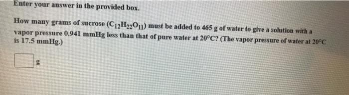 Enter your answer in the provided box.
How many grams of sucrose (C12H₂2O11) must be added to 465 g of water to give a solution with a
vapor pressure 0.941 mmHg less than that of pure water at 20°C? (The vapor pressure of water at 20°C
is 17.5 mmHg.)