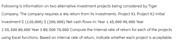Following is information on two alternative investment projects being considered by Tiger
Company. The company requires a 4% return from its investments. Project X1 Project X2 Initial
investment $ (120,000) $ (200,000) Net cash flows in: Year 1 45,000 90, 000 Year
2 55,500 80,000 Year 3 80,500 70,000 Compute the internal rate of return for each of the projects
using Excel functions. Based on internal rate of return, indicate whether each project is acceptable.