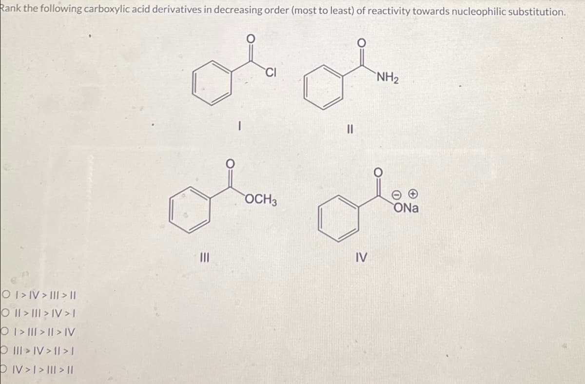 Rank the following carboxylic acid derivatives in decreasing order (most to least) of reactivity towards nucleophilic substitution.
OI>IV>III > \\
O II III IV>I
OI>I>I>IV
O III IV 11>]
DIV>I>III> ||
III
CI
OCH3
။
IV
NH2
ONa