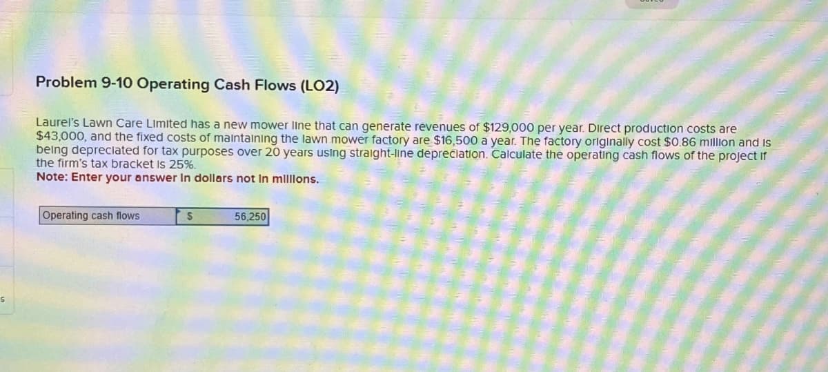 S
Problem 9-10 Operating Cash Flows (LO2)
Laurel's Lawn Care Limited has a new mower line that can generate revenues of $129,000 per year. Direct production costs are
$43,000, and the fixed costs of maintaining the lawn mower factory are $16,500 a year. The factory originally cost $0.86 million and is
being depreciated for tax purposes over 20 years using straight-line depreciation. Calculate the operating cash flows of the project if
the firm's tax bracket is 25%.
Note: Enter your answer In dollars not in millions.
Operating cash flows
$
56,250