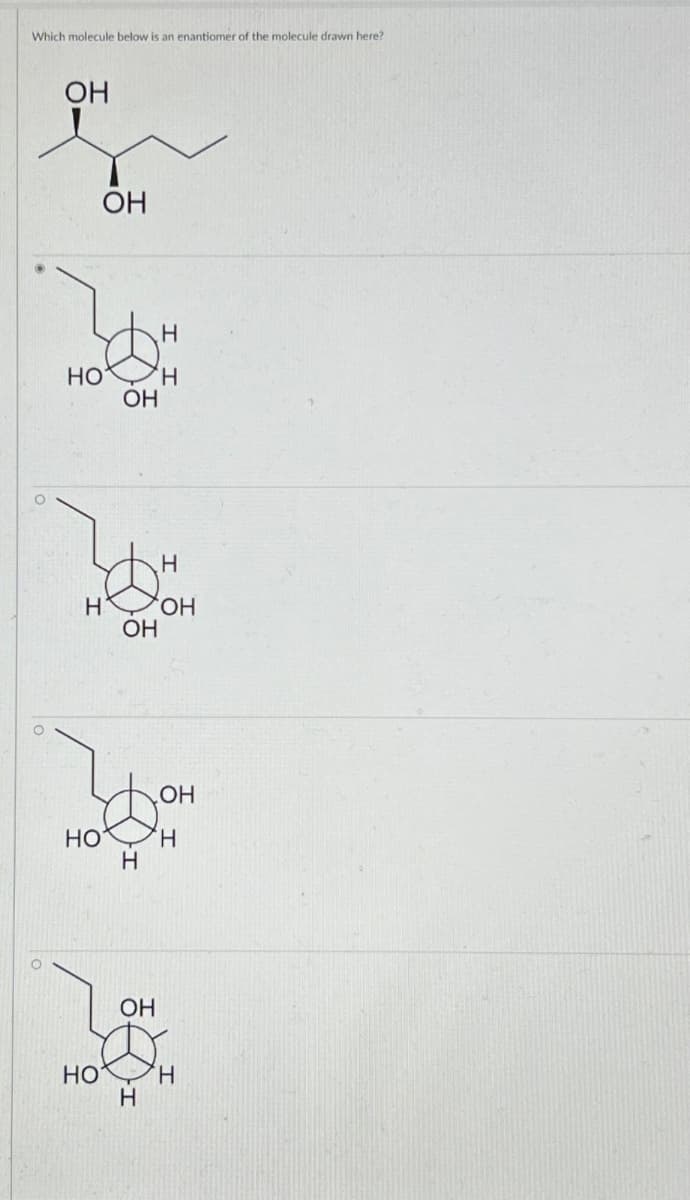 Which molecule below is an enantiomer of the molecule drawn here?
OH
OH
HO
OH
H
'H
H
H
OH
OH
OH
HO
'H
H
OH
HO
H
H