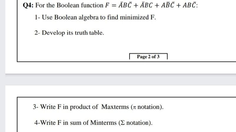 Q4: For the Boolean function F = ĀBC + ĀBC + ABC + ABC:
1- Use Boolean algebra to find minimized F.
2- Develop its truth table.
Page 2 of 3
3- Write F in product of Maxterms (a notation).
4-Write F in sum of Minterms (E notation).
