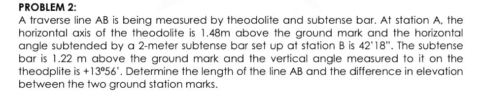 PROBLEM 2:
A traverse line AB is being measured by theodolite and subtense bar. At station A, the
horizontal axis of the theodolite is 1.48m above the ground mark and the horizontal
angle subtended by a 2-meter subtense bar set up at station B is 42'18". The subtense
bar is 1.22 m above the ground mark and the vertical angle measured to it on the
theodplite is +13°56'. Determine the length of the line AB and the difference in elevation
between the two ground station marks.
