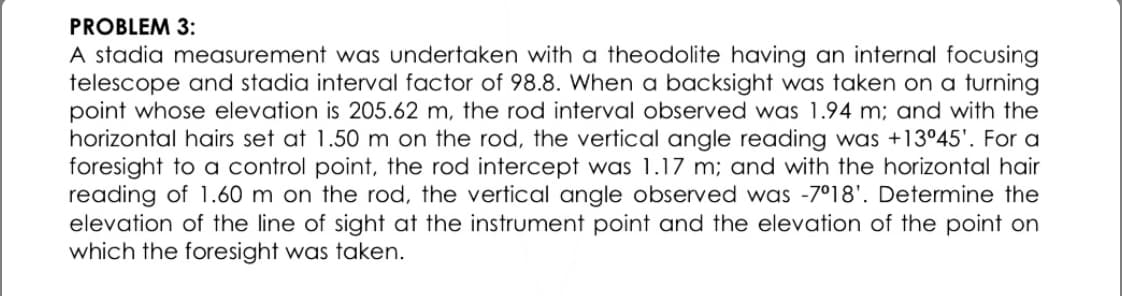 PROBLEM 3:
A stadia measurement was undertaken with a theodolite having an internal focusing
telescope and stadia interval factor of 98.8. When a backsight was taken on a turning
point whose elevation is 205.62 m, the rod interval observed was 1.94 m; and with the
horizontal hairs set at 1.50 m on the rod, the vertical angle reading was +13°45'. For a
foresight to a control point, the rod intercept was 1.17 m; and with the horizontal hair
reading of 1.60 m on the rod, the vertical angle observed was -7°18'. Determine the
elevation of the line of sight at the instrument point and the elevation of the point on
which the foresight was taken.
