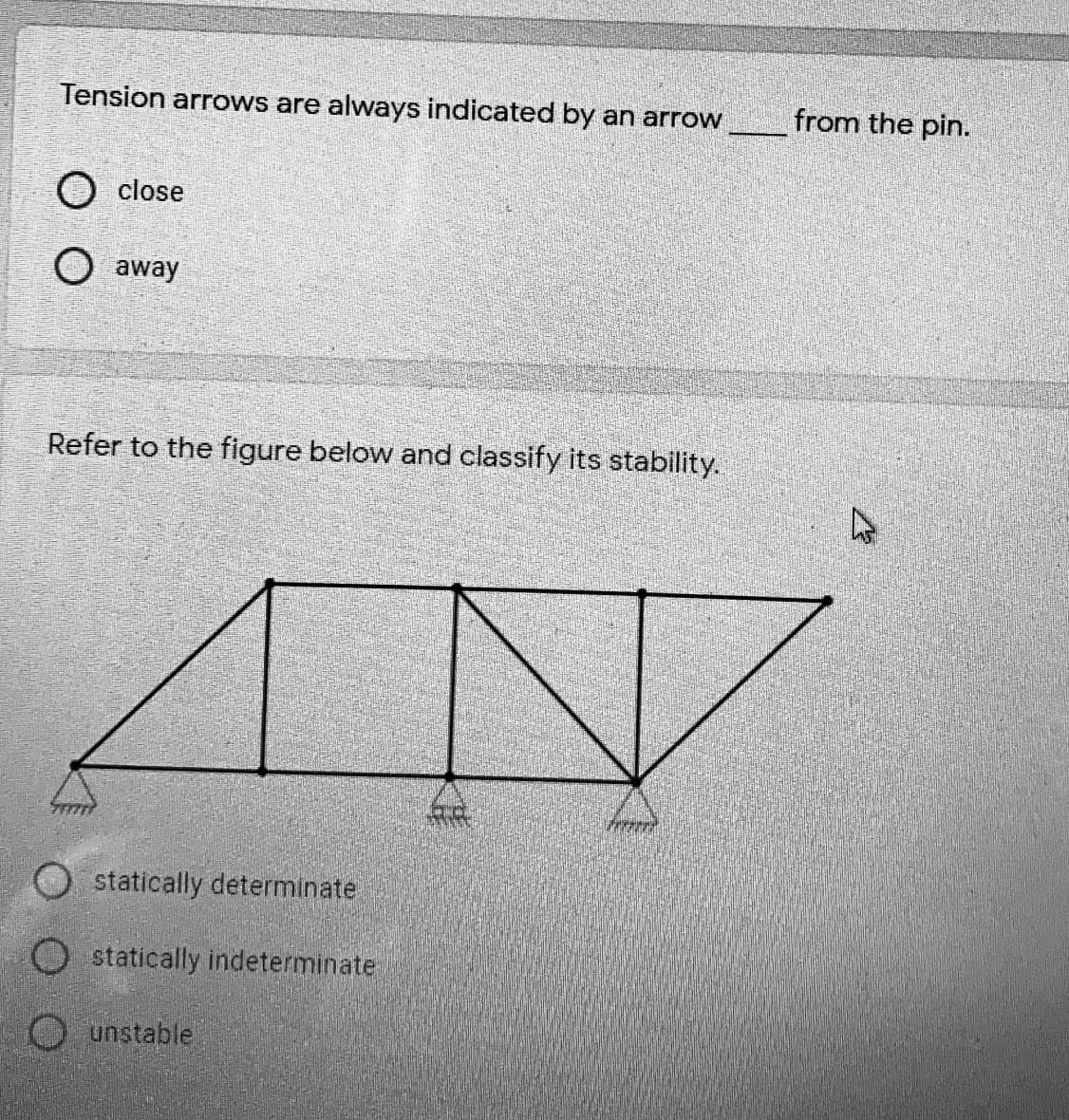 Tension arrows are always indicated by an arrow
from the pin.
O close
O away
Refer to the figure below and classify its stability.
statically determinate
O statically indeterminate
O unstable
