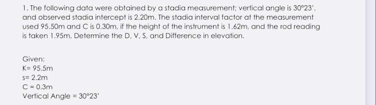 1. The following data were obtained by a stadia measurement; vertical angle is 30°23',
and observed stadia intercept is 2.20m. The stadia interval factor at the measurement
used 95.50m and C is 0.30m, if the height of the instrument is 1.62m, and the rod reading
is taken 1.95m. Determine the D, V, S, and Difference in elevation.
Given:
K= 95.5m
s= 2.2m
C = 0.3m
Vertical Angle = 30°23'
%3D
