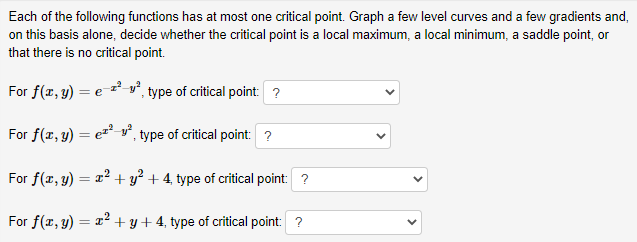 Each of the following functions has at most one critical point. Graph a few level curves and a few gradients and,
on this basis alone, decide whether the critical point is a local maximum, a local minimum, a saddle point, or
that there is no critical point.
For f(x, y) = e-z²-v°, type of critical point: ?
For f(x, y) = e* v°, type of critical point: ?
For f(x, y) = x² + y² + 4, type of critical point: ?
For f(x, 3) = x² + y+4, type of critical point: ?
>
