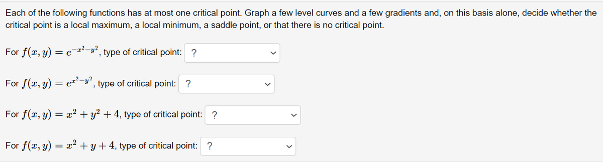 Each of the following functions has at most one critical point. Graph a few level curves and a few gradients and, on this basis alone, decide whether the
critical point is a local maximum, a local minimum, a saddle point, or that there is no critical point.
For f(x, y)
2²-y?
, type of critical point: ?
= e
For f(x, y) = eª²-y´, type of critical point: ?
For f(x, y)
= x2 + y? + 4, type of critical point: ?
For f(x, y)
= x2 + y + 4, type of critical point: ?
