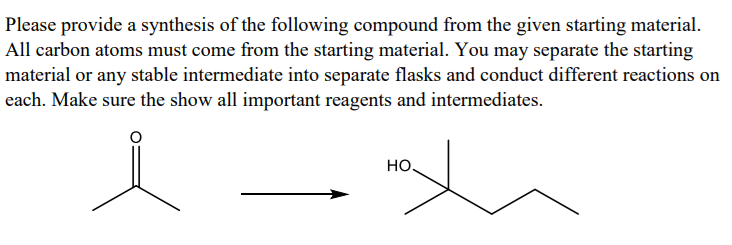 Please provide a synthesis of the following compound from the given starting material.
All carbon atoms must come from the starting material. You may separate the starting
material or any stable intermediate into separate flasks and conduct different reactions on
each. Make sure the show all important reagents and intermediates.
HO
