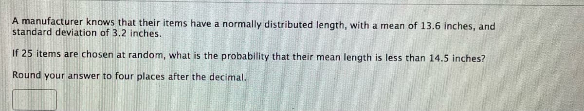 A manufacturer knows that their items have a normally distributed length, with a mean of 13.6 inches, and
standard deviation of 3.2 inches.
If 25 items are chosen at random, what is the probability that their mean length is less than 14.5 inches?
Round your answer to four places after the decimal.
