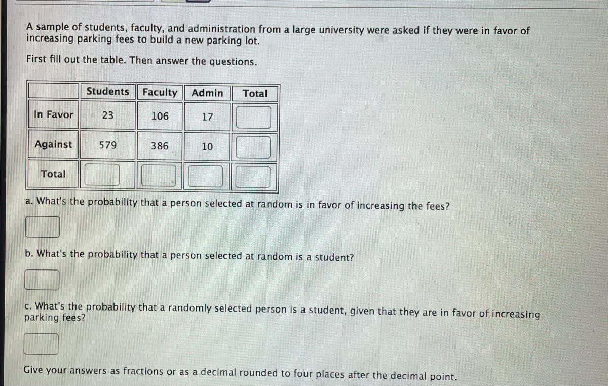 A sample of students, faculty, and administration from a large university were asked if they were in favor of
increasing parking fees to build a new parking lot.
First fill out the table. Then answer the questions.
Students
Faculty
Admin
Total
In Favor
23
106
17
Against
579
386
10
Total
a. What's the probability that a person selected at random is in favor of increasing the fees?
b. What's the probability that a person selected at random is a student?
c. What's the probability that a randomly selected person is a student, given that they are in favor of increasing
parking fees?
Give your answers as fractions or as a decimal rounded to four places after the decimal point.
