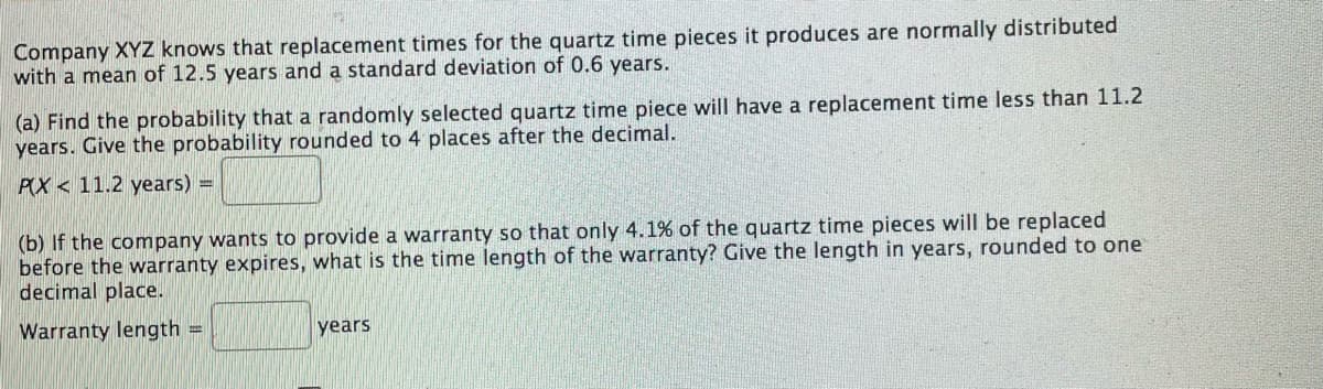 Company XYZ knows that replacement times for the quartz time pieces it produces are normally distributed
with a mean of 12.5 years and a standard deviation of 0.6 years.
(a) Find the probability that a randomly selected quartz time piece will have a replacement time less than 11.2
years. Give the probability rounded to 4 places after the decimal.
PX 11.2 years) =
(b) If the company wants to provide a warranty so that only 4.1% of the quartz time pieces will be replaced
before the warranty expires, what is the time length of the warranty? Give the length in years, rounded to one
decimal place.
Warranty length =
years