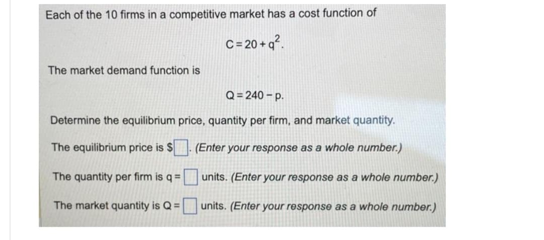 Each of the 10 firms in a competitive market has a cost function of
C = 20+q².
The market demand function is
Q=240-p.
Determine the equilibrium price, quantity per firm, and market quantity.
The equilibrium price is $. (Enter your response as a whole number.)
units. (Enter your response as a whole number.)
units. (Enter your response as a whole number.)
The quantity per firm is q =
The market quantity is Q =