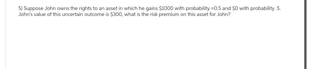 5) Suppose John owns the rights to an asset in which he gains $1000 with probability =0.5 and $0 with probability .5.
John's value of this uncertain outcome is $300, what is the risk premium on this asset for John?