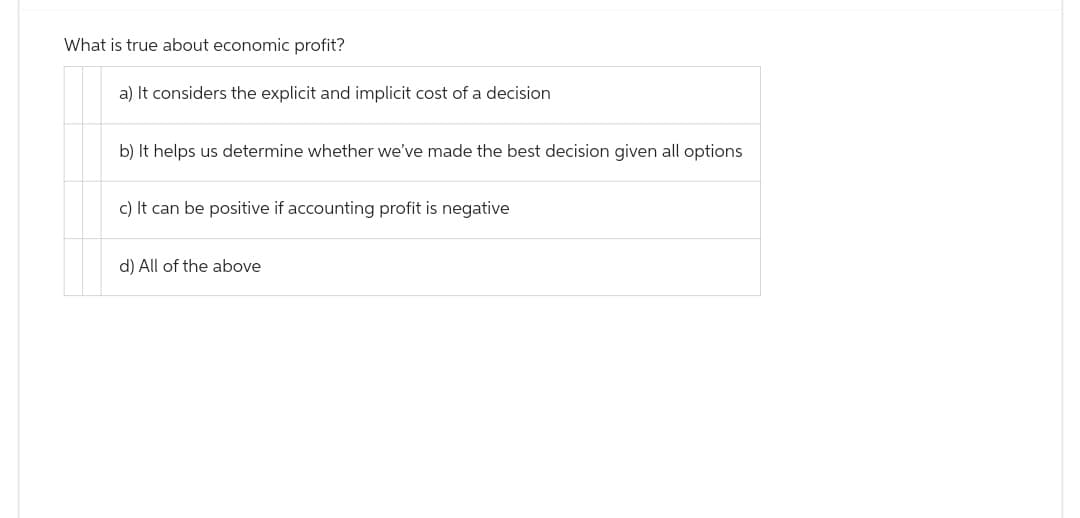What is true about economic profit?
a) It considers the explicit and implicit cost of a decision
b) It helps us determine whether we've made the best decision given all options
c) It can be positive if accounting profit is negative
d) All of the above