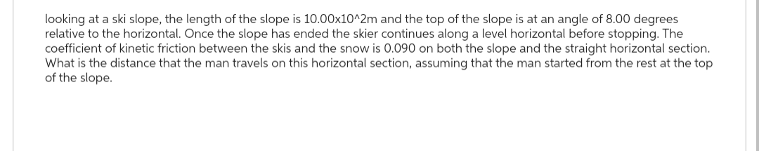 looking at a ski slope, the length of the slope is 10.00x10^2m and the top of the slope is at an angle of 8.00 degrees
relative to the horizontal. Once the slope has ended the skier continues along a level horizontal before stopping. The
coefficient of kinetic friction between the skis and the snow is 0.090 on both the slope and the straight horizontal section.
What is the distance that the man travels on this horizontal section, assuming that the man started from the rest at the top
of the slope.