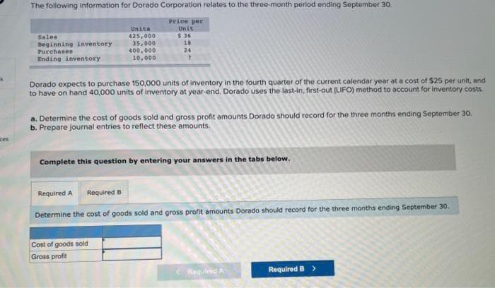 ces
The following information for Dorado Corporation relates to the three-month period ending September 30
Price per
Unit
$36
18
24
7
Sales
Beginning inventory.
Purchases
Ending inventory
Unita
425,000
35,000
400,000
10,000
Dorado expects to purchase 150,000 units of inventory in the fourth quarter of the current calendar year at a cost of $25 per unit, and
to have on hand 40,000 units of inventory at year-end. Dorado uses the last-in, first-out (LIFO) method to account for inventory costs.
a. Determine the cost of goods sold and gross profit amounts Dorado should record for the three months ending September 30.
b. Prepare journal entries to reflect these amounts.
Complete this question by entering your answers in the tabs below.
Required A Required B
Determine the cost of goods sold and gross profit amounts Dorado should record for the three months ending September 30.
Cost of goods sold
Gross profit
Required A
Required B >