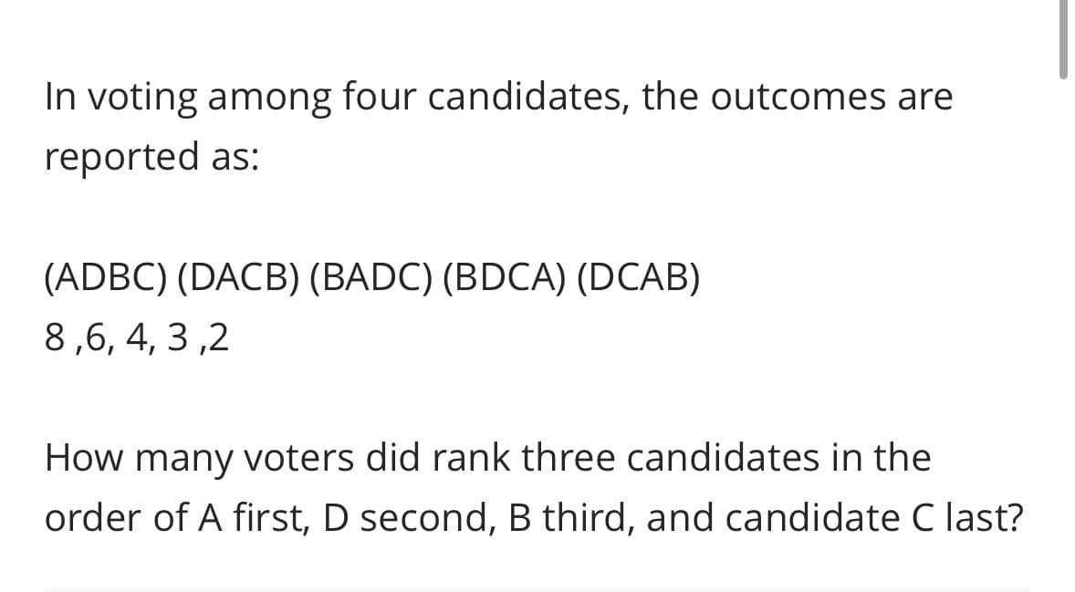 In voting among four candidates, the outcomes are
reported as:
(ADBC) (DACB) (BADC) (BDCA) (DCAB)
8,6,4,3,2
How many voters did rank three candidates in the
order of A first, D second, B third, and candidate C last?